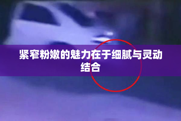 紧窄粉嫩的魅力在于细腻与灵动结合