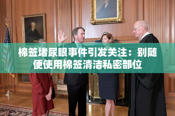 棉签堵尿眼事件引发关注：别随便使用棉签清洁私密部位