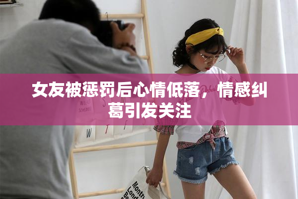 女友被惩罚后心情低落，情感纠葛引发关注
