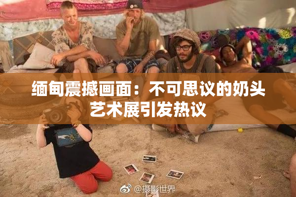 缅甸震撼画面：不可思议的奶头艺术展引发热议