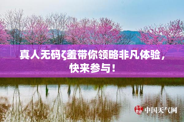 真人无码ζ羞带你领略非凡体验，快来参与！