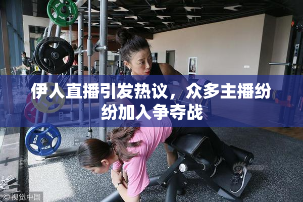 伊人直播引发热议，众多主播纷纷加入争夺战