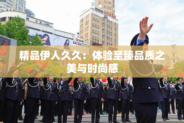精品伊人久久：体验至臻品质之美与时尚感