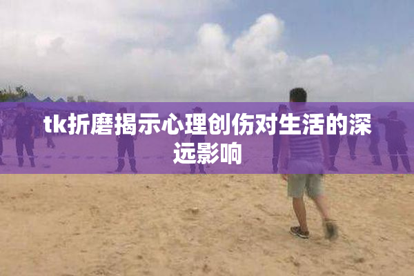 tk折磨揭示心理创伤对生活的深远影响