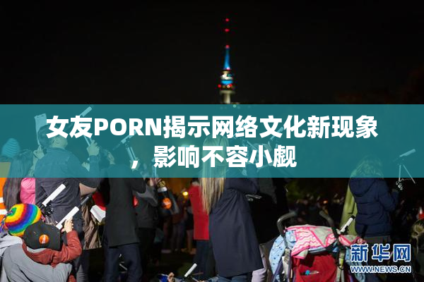女友PORN揭示网络文化新现象，影响不容小觑