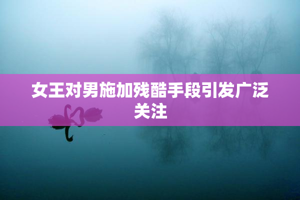 女王对男施加残酷手段引发广泛关注