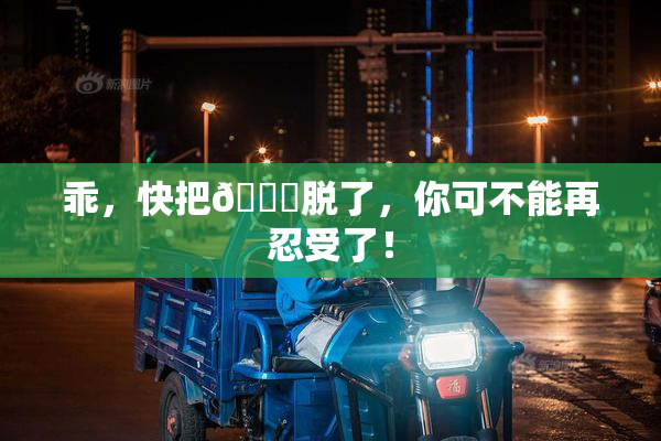 乖，快把👙脱了，你可不能再忍受了！