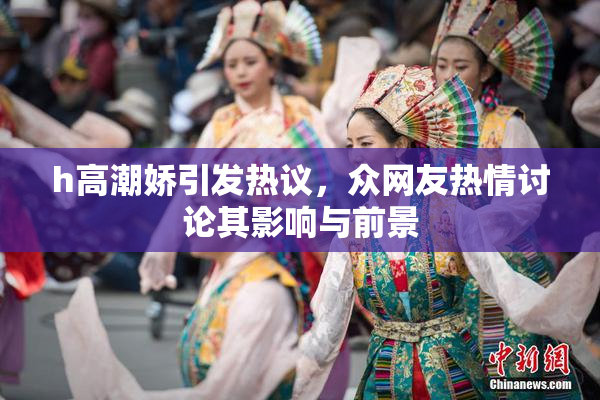 h高潮娇引发热议，众网友热情讨论其影响与前景
