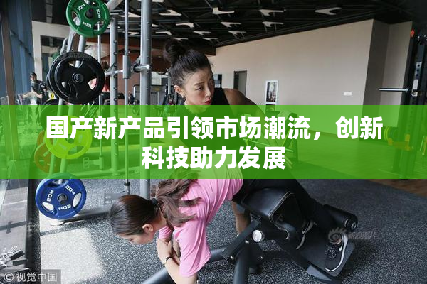 国产新产品引领市场潮流，创新科技助力发展