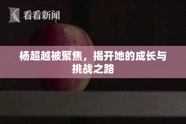 杨超越被聚焦，揭开她的成长与挑战之路