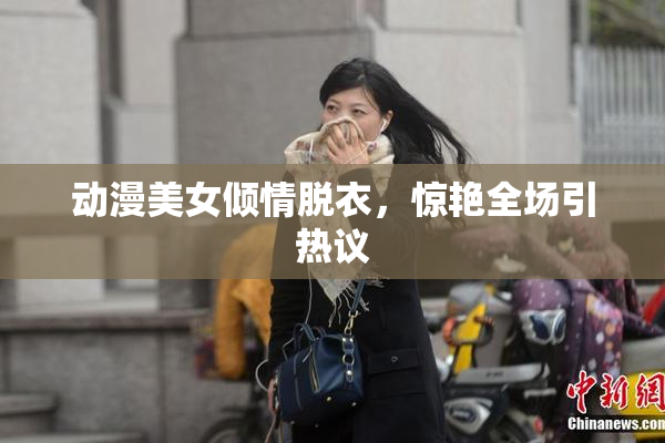 动漫美女倾情脱衣，惊艳全场引热议