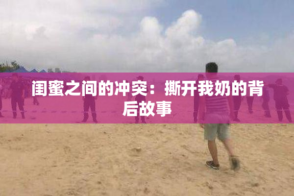 闺蜜之间的冲突：撕开我奶的背后故事