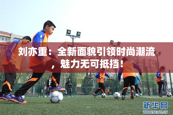 刘亦重：全新面貌引领时尚潮流，魅力无可抵挡！