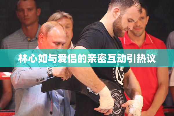林心如与爱侣的亲密互动引热议