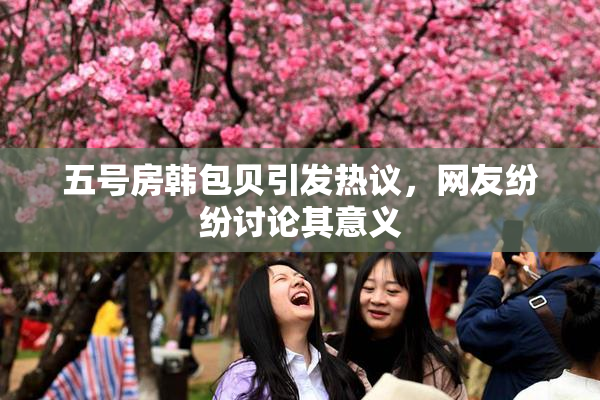 五号房韩包贝引发热议，网友纷纷讨论其意义