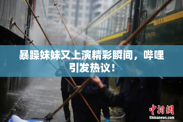 暴躁妹妹又上演精彩瞬间，哔哩引发热议！