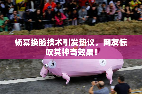 杨幂换脸技术引发热议，网友惊叹其神奇效果！