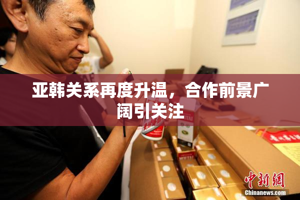 亚韩关系再度升温，合作前景广阔引关注