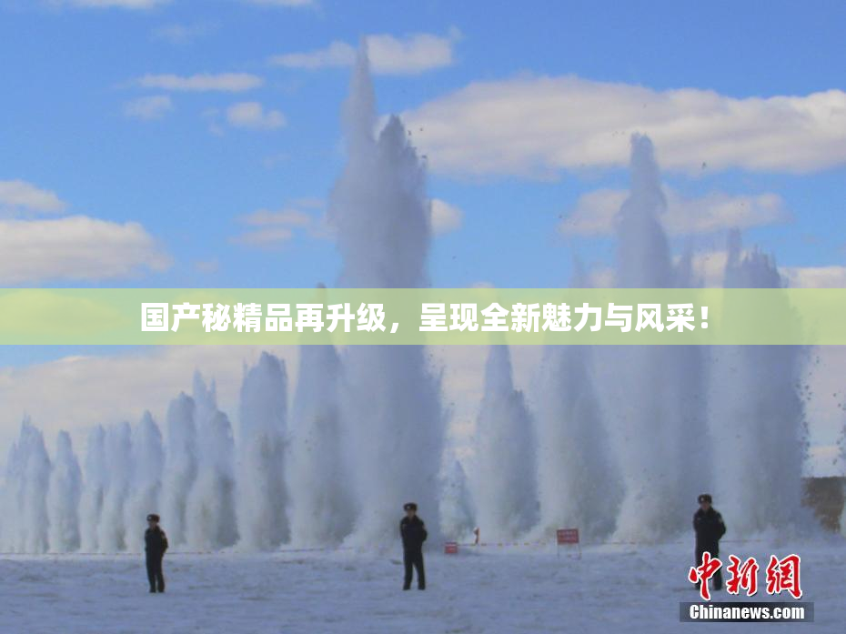 国产秘精品再升级，呈现全新魅力与风采！