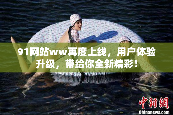 91网站ww再度上线，用户体验升级，带给你全新精彩！