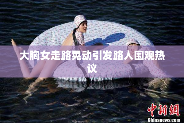 大胸女走路晃动引发路人围观热议