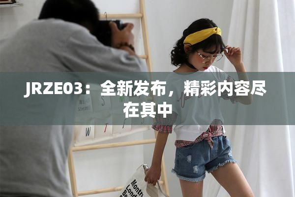 JRZE03：全新发布，精彩内容尽在其中