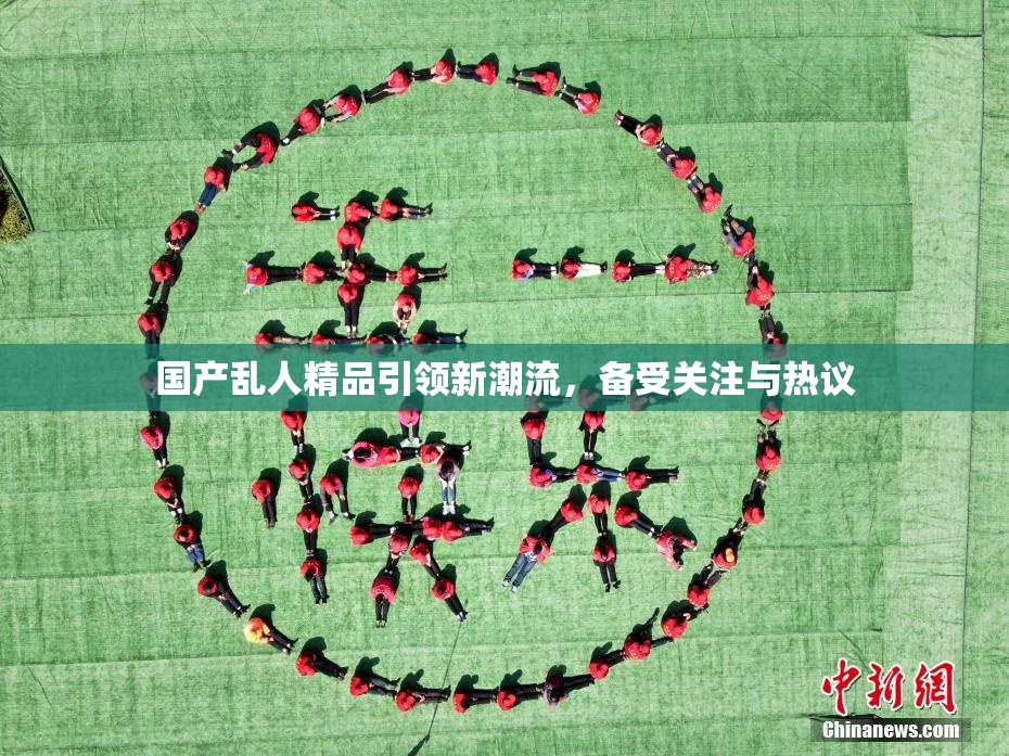 国产乱人精品引领新潮流，备受关注与热议