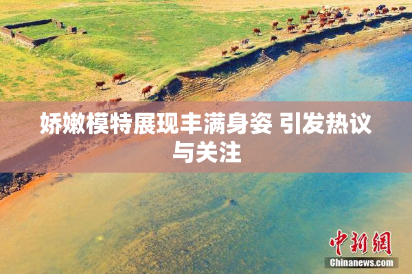 娇嫩模特展现丰满身姿 引发热议与关注