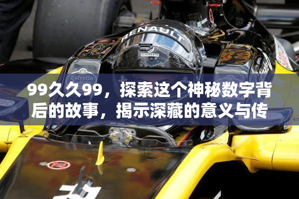 99久久99，探索这个神秘数字背后的故事，揭示深藏的意义与传说！