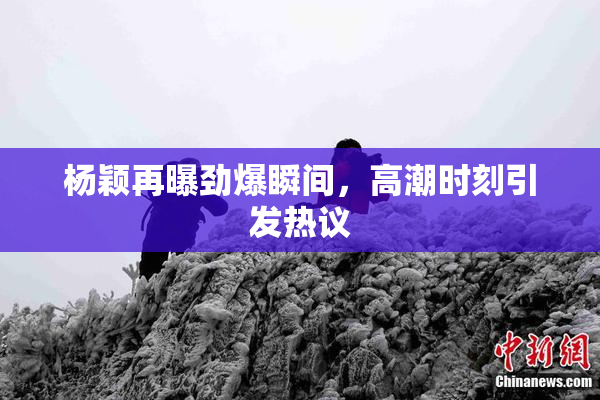 杨颖再曝劲爆瞬间，高潮时刻引发热议
