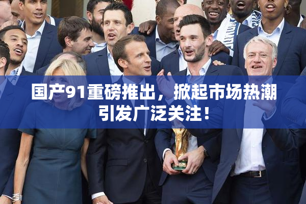 国产91重磅推出，掀起市场热潮引发广泛关注！