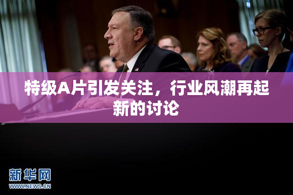 特级A片引发关注，行业风潮再起新的讨论