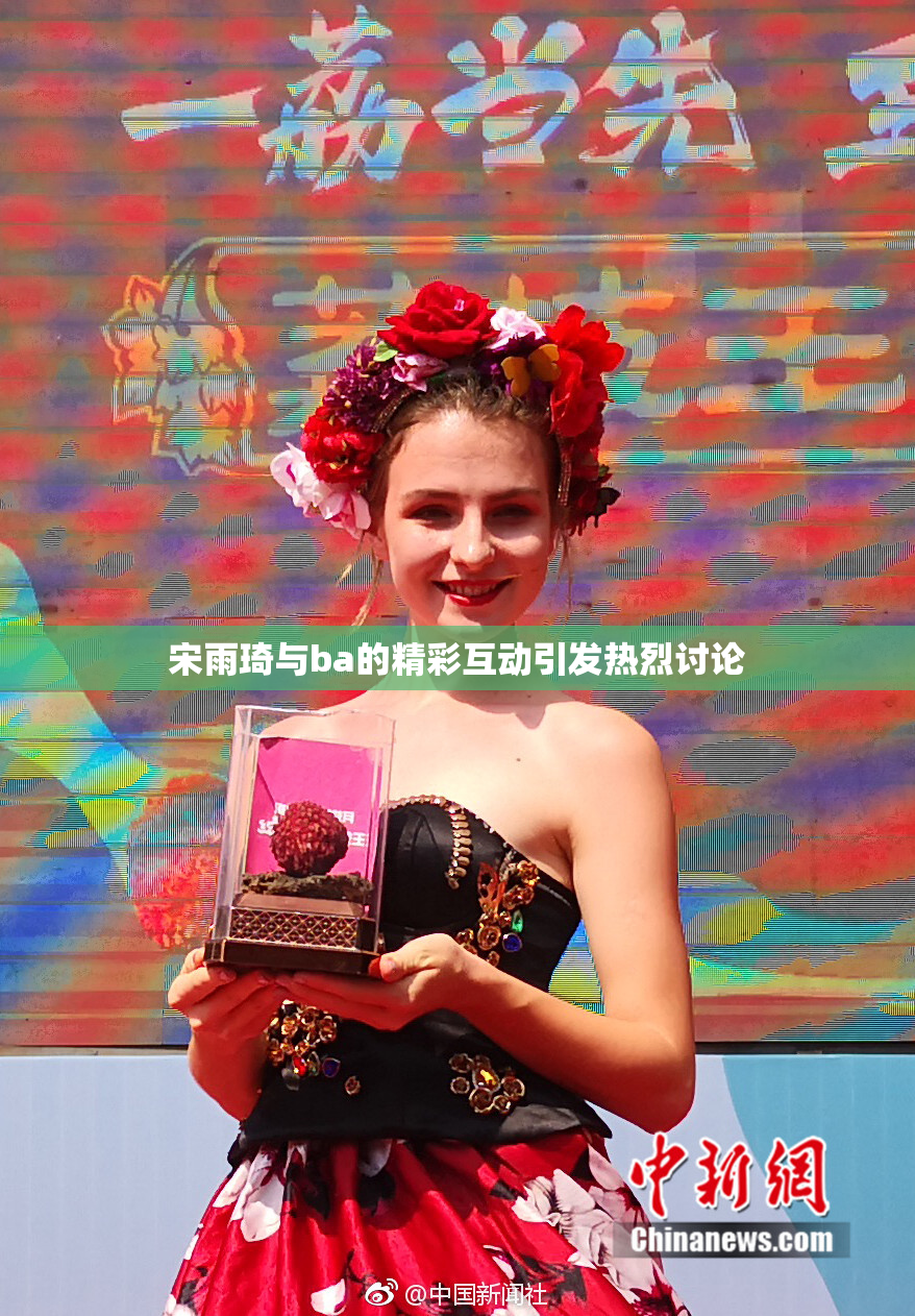 宋雨琦与ba的精彩互动引发热烈讨论