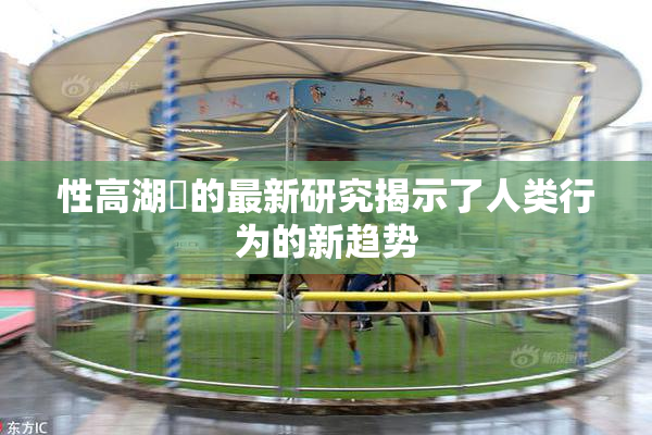 性高湖婬的最新研究揭示了人类行为的新趋势