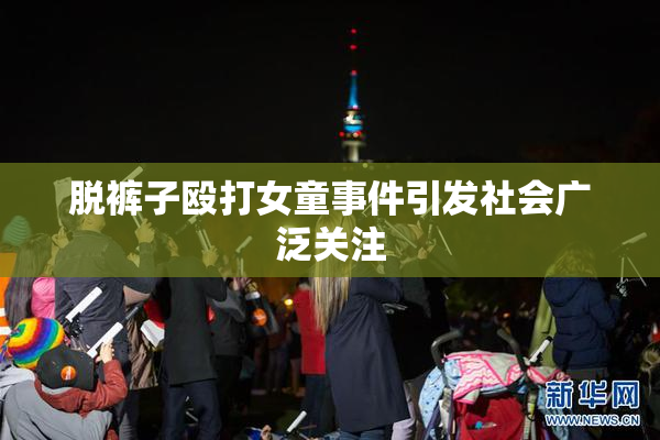 脱裤子殴打女童事件引发社会广泛关注