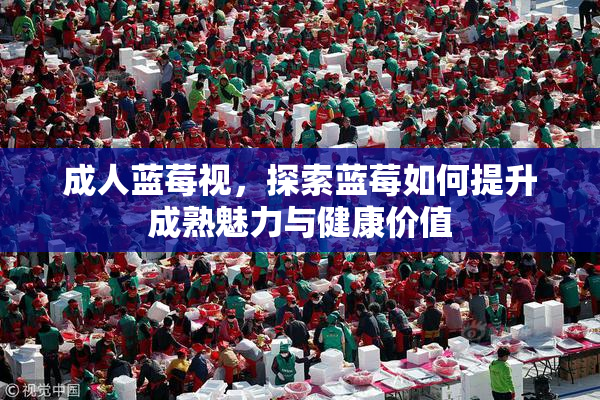 成人蓝莓视，探索蓝莓如何提升成熟魅力与健康价值