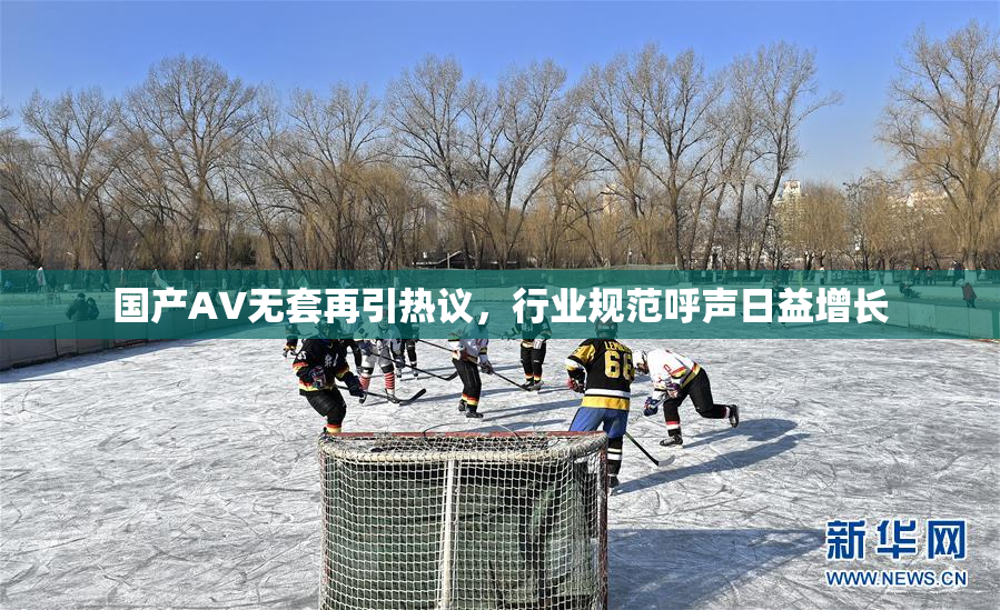 国产AV无套再引热议，行业规范呼声日益增长