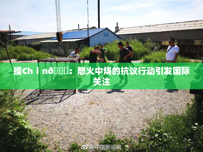 搡Chⅰn🈚：怒火中烧的抗议行动引发国际关注