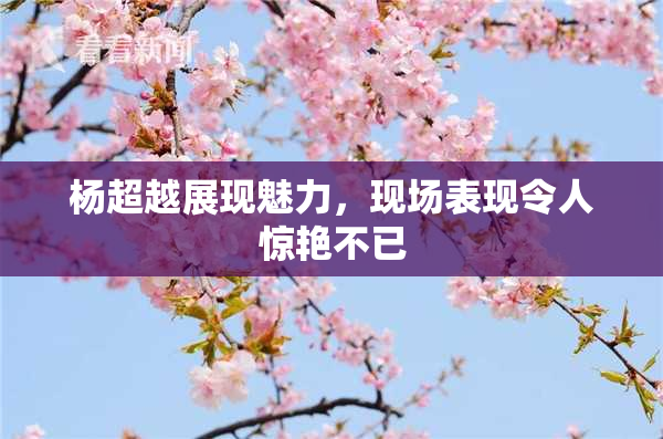 杨超越展现魅力，现场表现令人惊艳不已