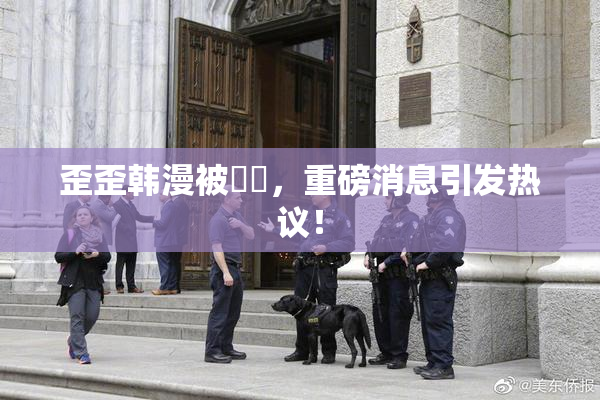 歪歪韩漫被❌‌，重磅消息引发热议！