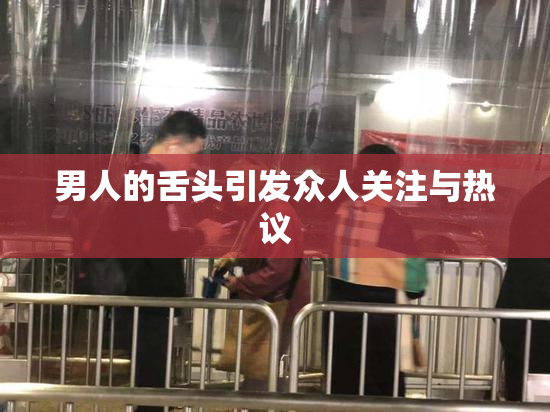 男人的舌头引发众人关注与热议