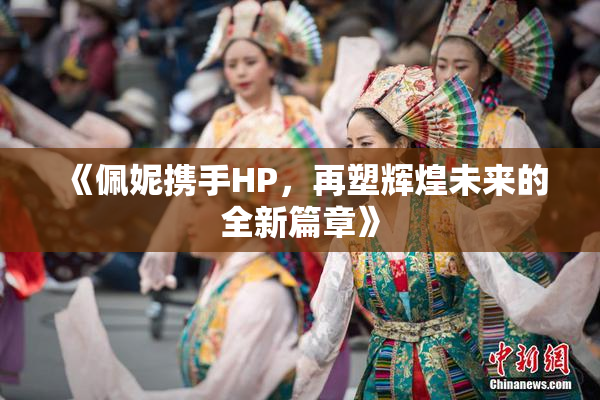 《佩妮携手HP，再塑辉煌未来的全新篇章》