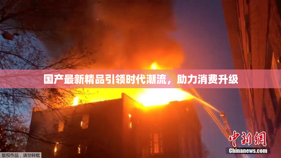 国产最新精品引领时代潮流，助力消费升级