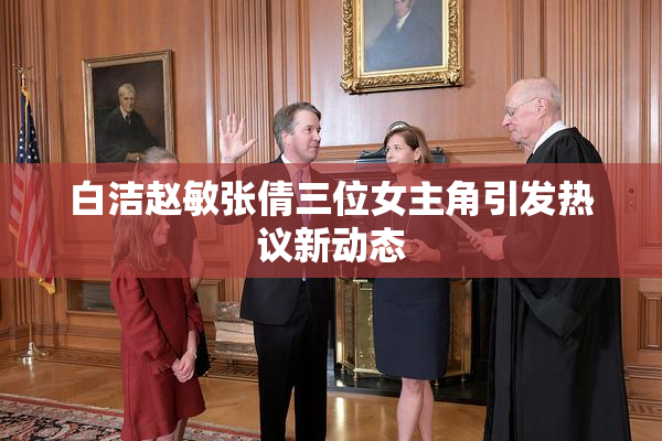 白洁赵敏张倩三位女主角引发热议新动态