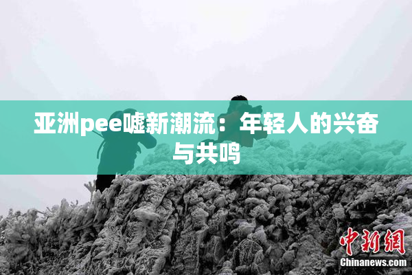 亚洲pee嘘新潮流：年轻人的兴奋与共鸣