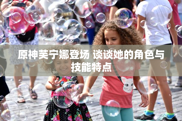 原神芙宁娜登场 谈谈她的角色与技能特点