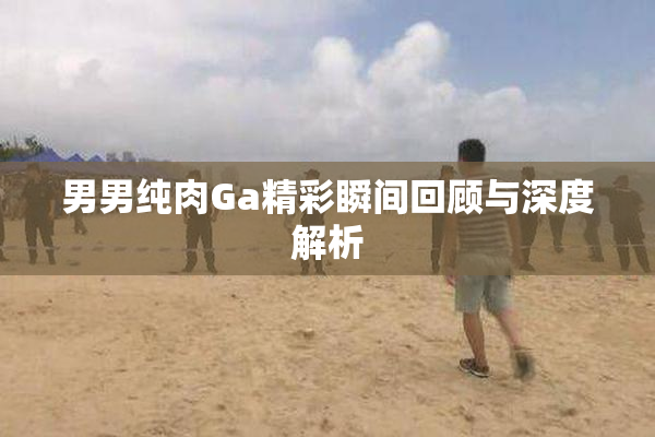 男男纯肉Ga精彩瞬间回顾与深度解析