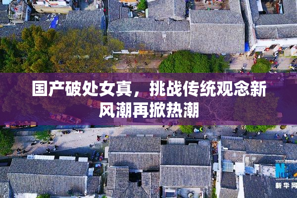国产破处女真，挑战传统观念新风潮再掀热潮