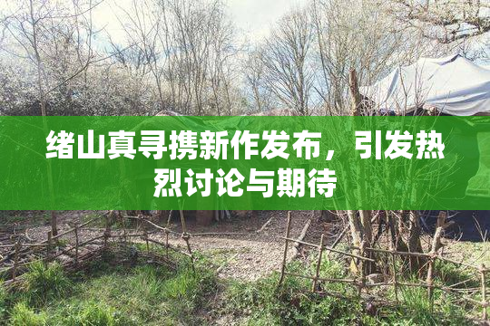 绪山真寻携新作发布，引发热烈讨论与期待
