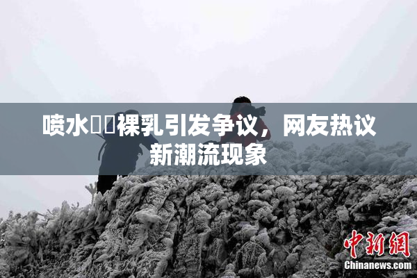 喷水❌‌裸乳引发争议，网友热议新潮流现象